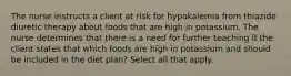 The nurse instructs a client at risk for hypokalemia from thiazide diuretic therapy about foods that are high in potassium. The nurse determines that there is a need for further teaching if the client states that which foods are high in potassium and should be included in the diet plan? Select all that apply.