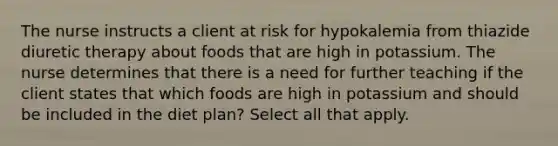 The nurse instructs a client at risk for hypokalemia from thiazide diuretic therapy about foods that are high in potassium. The nurse determines that there is a need for further teaching if the client states that which foods are high in potassium and should be included in the diet plan? Select all that apply.