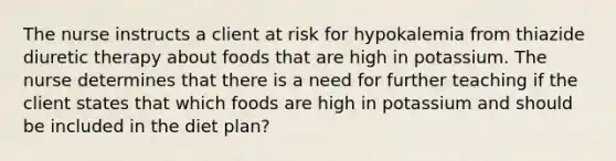 The nurse instructs a client at risk for hypokalemia from thiazide diuretic therapy about foods that are high in potassium. The nurse determines that there is a need for further teaching if the client states that which foods are high in potassium and should be included in the diet plan?