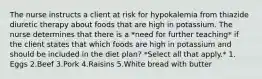 The nurse instructs a client at risk for hypokalemia from thiazide diuretic therapy about foods that are high in potassium. The nurse determines that there is a *need for further teaching* if the client states that which foods are high in potassium and should be included in the diet plan? *Select all that apply.* 1. Eggs 2.Beef 3.Pork 4.Raisins 5.White bread with butter