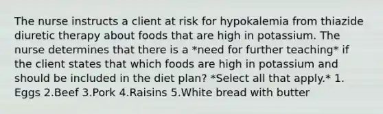 The nurse instructs a client at risk for hypokalemia from thiazide diuretic therapy about foods that are high in potassium. The nurse determines that there is a *need for further teaching* if the client states that which foods are high in potassium and should be included in the diet plan? *Select all that apply.* 1. Eggs 2.Beef 3.Pork 4.Raisins 5.White bread with butter