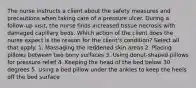 The nurse instructs a client about the safety measures and precautions when taking care of a pressure ulcer. During a follow-up visit, the nurse finds increased tissue necrosis with damaged capillary beds. Which action of the client does the nurse expect is the reason for the client's condition? Select all that apply. 1. Massaging the reddened skin areas 2. Placing pillows between two bony surfaces 3. Using donut-shaped pillows for pressure relief 4. Keeping the head of the bed below 30 degrees 5. Using a bed pillow under the ankles to keep the heels off the bed surface