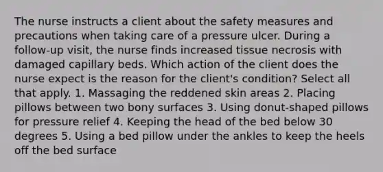 The nurse instructs a client about the safety measures and precautions when taking care of a pressure ulcer. During a follow-up visit, the nurse finds increased tissue necrosis with damaged capillary beds. Which action of the client does the nurse expect is the reason for the client's condition? Select all that apply. 1. Massaging the reddened skin areas 2. Placing pillows between two bony surfaces 3. Using donut-shaped pillows for pressure relief 4. Keeping the head of the bed below 30 degrees 5. Using a bed pillow under the ankles to keep the heels off the bed surface