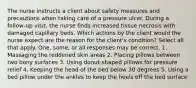 The nurse instructs a client about safety measures and precautions when taking care of a pressure ulcer. During a follow-up visit, the nurse finds increased tissue necrosis with damaged capillary beds. Which actions by the client would the nurse expect are the reason for the client's condition? Select all that apply. One, some, or all responses may be correct. 1. Massaging the reddened skin areas 2. Placing pillows between two bony surfaces 3. Using donut-shaped pillows for pressure relief 4. Keeping the head of the bed below 30 degrees 5. Using a bed pillow under the ankles to keep the heels off the bed surface