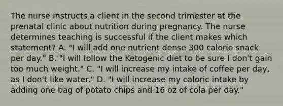 The nurse instructs a client in the second trimester at the prenatal clinic about nutrition during pregnancy. The nurse determines teaching is successful if the client makes which statement? A. "I will add one nutrient dense 300 calorie snack per day." B. "I will follow the Ketogenic diet to be sure I don't gain too much weight." C. "I will increase my intake of coffee per day, as I don't like water." D. "I will increase my caloric intake by adding one bag of potato chips and 16 oz of cola per day."