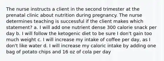 The nurse instructs a client in the second trimester at the prenatal clinic about nutrition during pregnancy. The nurse determines teaching is successful if the client makes which statement? a. I will add one nutrient dense 300 calorie snack per day b. I will follow the ketogenic diet to be sure I don't gain too much weight c. I will increase my intake of coffee per day, as I don't like water d. I will increase my caloric intake by adding one bag of potato chips and 16 oz of cola per day