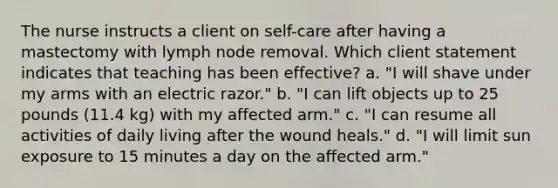 The nurse instructs a client on self-care after having a mastectomy with lymph node removal. Which client statement indicates that teaching has been effective? a. "I will shave under my arms with an electric razor." b. "I can lift objects up to 25 pounds (11.4 kg) with my affected arm." c. "I can resume all activities of daily living after the wound heals." d. "I will limit sun exposure to 15 minutes a day on the affected arm."