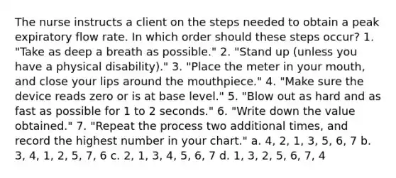 The nurse instructs a client on the steps needed to obtain a peak expiratory flow rate. In which order should these steps occur? 1. "Take as deep a breath as possible." 2. "Stand up (unless you have a physical disability)." 3. "Place the meter in your mouth, and close your lips around the mouthpiece." 4. "Make sure the device reads zero or is at base level." 5. "Blow out as hard and as fast as possible for 1 to 2 seconds." 6. "Write down the value obtained." 7. "Repeat the process two additional times, and record the highest number in your chart." a. 4, 2, 1, 3, 5, 6, 7 b. 3, 4, 1, 2, 5, 7, 6 c. 2, 1, 3, 4, 5, 6, 7 d. 1, 3, 2, 5, 6, 7, 4