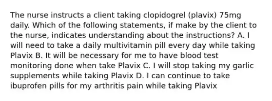 The nurse instructs a client taking clopidogrel (plavix) 75mg daily. Which of the following statements, if make by the client to the nurse, indicates understanding about the instructions? A. I will need to take a daily multivitamin pill every day while taking Plavix B. It will be necessary for me to have blood test monitoring done when take Plavix C. I will stop taking my garlic supplements while taking Plavix D. I can continue to take ibuprofen pills for my arthritis pain while taking Plavix