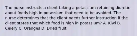 The nurse instructs a client taking a potassium-retaining diuretic about foods high in potassium that need to be avoided. The nurse determines that the client needs further instruction if the client states that which food is high in potassium? A. Kiwi B. Celery C. Oranges D. Dried fruit