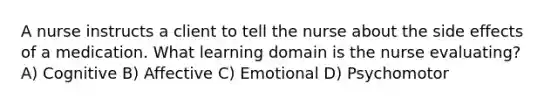 A nurse instructs a client to tell the nurse about the side effects of a medication. What learning domain is the nurse evaluating? A) Cognitive B) Affective C) Emotional D) Psychomotor