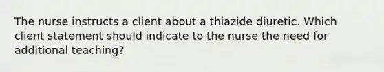 The nurse instructs a client about a thiazide diuretic. Which client statement should indicate to the nurse the need for additional​ teaching?