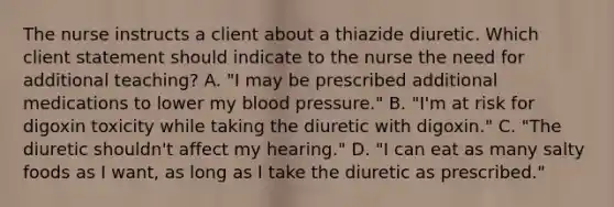 The nurse instructs a client about a thiazide diuretic. Which client statement should indicate to the nurse the need for additional​ teaching? A. ​"I may be prescribed additional medications to lower my blood​ pressure." B. ​"I'm at risk for digoxin toxicity while taking the diuretic with​ digoxin." C. ​"The diuretic​ shouldn't affect my​ hearing." D. ​"I can eat as many salty foods as I​ want, as long as I take the diuretic as​ prescribed."