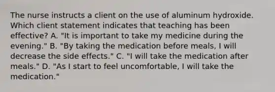 The nurse instructs a client on the use of aluminum hydroxide. Which client statement indicates that teaching has been effective? A. "It is important to take my medicine during the evening." B. "By taking the medication before meals, I will decrease the side effects." C. "I will take the medication after meals." D. "As I start to feel uncomfortable, I will take the medication."