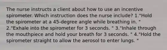 The nurse instructs a client about how to use an incentive spirometer. Which instruction does the nurse include? 1."Hold the spirometer at a 45-degree angle while breathing in. " 2."Exhale into the spirometer for 3 seconds. " 3."Inhale through the mouthpiece and hold your breath for 3 seconds. " 4."Hold the spirometer straight to allow the aerosol to enter lungs. "