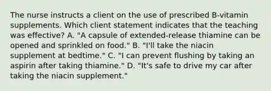 The nurse instructs a client on the use of prescribed B-vitamin supplements. Which client statement indicates that the teaching was effective? A. "A capsule of extended-release thiamine can be opened and sprinkled on food." B. "I'll take the niacin supplement at bedtime." C. "I can prevent flushing by taking an aspirin after taking thiamine." D. "It's safe to drive my car after taking the niacin supplement."