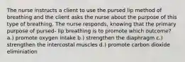 The nurse instructs a client to use the pursed lip method of breathing and the client asks the nurse about the purpose of this type of breathing. The nurse responds, knowing that the primary purpose of pursed- lip breathing is to promote which outcome? a.) promote oxygen intake b.) strengthen the diaphragm c.) strengthen the intercostal muscles d.) promote carbon dioxide eliminiation