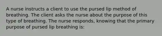 A nurse instructs a client to use the pursed lip method of breathing. The client asks the nurse about the purpose of this type of breathing. The nurse responds, knowing that the primary purpose of pursed lip breathing is: