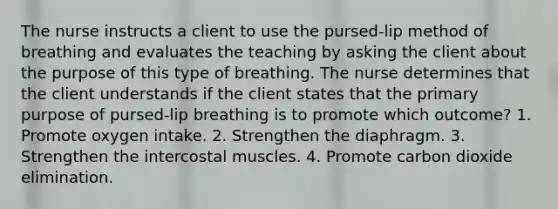 The nurse instructs a client to use the pursed-lip method of breathing and evaluates the teaching by asking the client about the purpose of this type of breathing. The nurse determines that the client understands if the client states that the primary purpose of pursed-lip breathing is to promote which outcome? 1. Promote oxygen intake. 2. Strengthen the diaphragm. 3. Strengthen the intercostal muscles. 4. Promote carbon dioxide elimination.