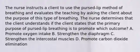 The nurse instructs a client to use the pursed-lip method of breathing and evaluates the teaching by asking the client about the purpose of this type of breathing. The nurse determines that the client understands if the client states that the primary purpose of pursed-lip breathing is to promote which outcome? A. Promote oxygen intake B. Strengthen the diaphragm C. Strengthen the intercostal muscles D. Promote carbon dioxide elimination