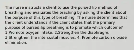 The nurse instructs a client to use the pursed-lip method of breathing and evaluates the teaching by asking the client about the purpose of this type of breathing. The nurse determines that the client understands if the client states that the primary purpose of pursed-lip breathing is to promote which outcome? 1.Promote oxygen intake. 2.Strengthen the diaphragm. 3.Strengthen the intercostal muscles. 4. Promote carbon dioxide elimination.