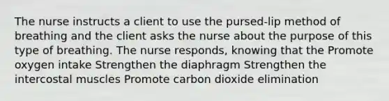 The nurse instructs a client to use the pursed-lip method of breathing and the client asks the nurse about the purpose of this type of breathing. The nurse responds, knowing that the Promote oxygen intake Strengthen the diaphragm Strengthen the intercostal muscles Promote carbon dioxide elimination