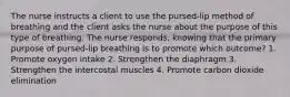 The nurse instructs a client to use the pursed-lip method of breathing and the client asks the nurse about the purpose of this type of breathing. The nurse responds, knowing that the primary purpose of pursed-lip breathing is to promote which outcome? 1. Promote oxygen intake 2. Strengthen the diaphragm 3. Strengthen the intercostal muscles 4. Promote carbon dioxide elimination