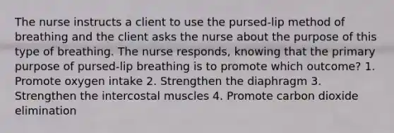 The nurse instructs a client to use the pursed-lip method of breathing and the client asks the nurse about the purpose of this type of breathing. The nurse responds, knowing that the primary purpose of pursed-lip breathing is to promote which outcome? 1. Promote oxygen intake 2. Strengthen the diaphragm 3. Strengthen the intercostal muscles 4. Promote carbon dioxide elimination