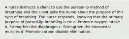 A nurse instructs a client to use the pursed-lip method of breathing and the client asks the nurse about the purpose of this type of breathing. The nurse responds, knowing that the primary purpose of pursed-lip breathing is to: a. Promote oxygen intake b. Strengthen the diaphragm c. Strengthen the intercostal muscles d. Promote carbon dioxide elimination