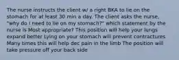 The nurse instructs the client w/ a right BKA to lie on the stomach for at least 30 min a day. The client asks the nurse, "why do I need to lie on my stomach?" which statement by the nurse is Most appropriate? This position will help your lungs expand better Lying on your stomach will prevent contractures Many times this will help dec pain in the limb The position will take pressure off your back side