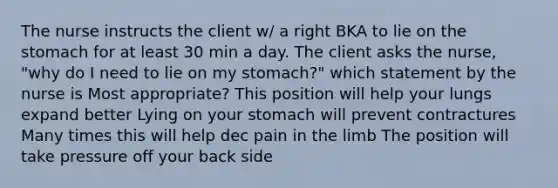 The nurse instructs the client w/ a right BKA to lie on the stomach for at least 30 min a day. The client asks the nurse, "why do I need to lie on my stomach?" which statement by the nurse is Most appropriate? This position will help your lungs expand better Lying on your stomach will prevent contractures Many times this will help dec pain in the limb The position will take pressure off your back side