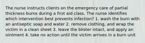 The nurse instructs clients on the emergency care of partial thickness burns during a first aid class. The nurse identifies which intervention best prevents infection? 1. wash the burn with an antiseptic soap and water 2. remove clothing, and wrap the victim in a clean sheet 3. leave the blister intact, and apply an ointment 4. take no action until the victim arrives in a burn unit