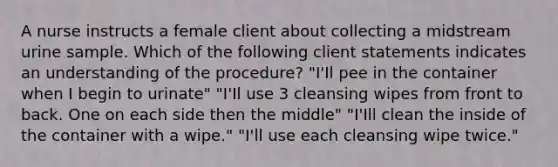 A nurse instructs a female client about collecting a midstream urine sample. Which of the following client statements indicates an understanding of the procedure? "I'Il pee in the container when I begin to urinate" "I'Il use 3 cleansing wipes from front to back. One on each side then the middle" "I'Ill clean the inside of the container with a wipe." "I'll use each cleansing wipe twice."