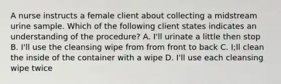 A nurse instructs a female client about collecting a midstream urine sample. Which of the following client states indicates an understanding of the procedure? A. I'll urinate a little then stop B. I'll use the cleansing wipe from from front to back C. I;ll clean the inside of the container with a wipe D. I'll use each cleansing wipe twice