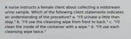 A nurse instructs a female client about collecting a midstream urine sample. Which of the following client statements indicates an understanding of the procedure? a. "I'll urinate a little then stop." b. "I'll use the cleansing wipe from front to back." c. "I'll clean the inside of the container with a wipe." d. "I'll use each cleansing wipe twice."