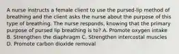 A nurse instructs a female client to use the pursed-lip method of breathing and the client asks the nurse about the purpose of this type of breathing. The nurse responds, knowing that the primary purpose of pursed lip breathing is to? A. Promote oxygen intake B. Strengthen the diaphragm C. Strengthen intercostal muscles D. Promote carbon dioxide removal