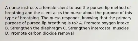 A nurse instructs a female client to use the pursed-lip method of breathing and the client asks the nurse about the purpose of this type of breathing. The nurse responds, knowing that the primary purpose of pursed lip breathing is to? A. Promote oxygen intake B. Strengthen the diaphragm C. Strengthen intercostal muscles D. Promote carbon dioxide removal