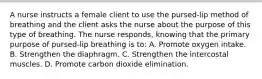 A nurse instructs a female client to use the pursed-lip method of breathing and the client asks the nurse about the purpose of this type of breathing. The nurse responds, knowing that the primary purpose of pursed-lip breathing is to: A. Promote oxygen intake. B. Strengthen the diaphragm. C. Strengthen the intercostal muscles. D. Promote carbon dioxide elimination.