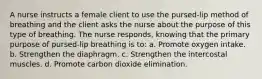 A nurse instructs a female client to use the pursed-lip method of breathing and the client asks the nurse about the purpose of this type of breathing. The nurse responds, knowing that the primary purpose of pursed-lip breathing is to: a. Promote oxygen intake. b. Strengthen the diaphragm. c. Strengthen the intercostal muscles. d. Promote carbon dioxide elimination.