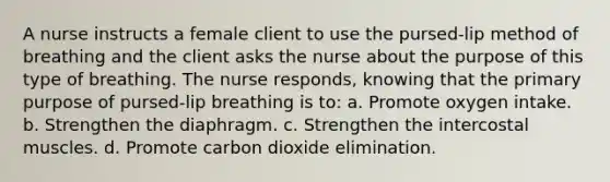 A nurse instructs a female client to use the pursed-lip method of breathing and the client asks the nurse about the purpose of this type of breathing. The nurse responds, knowing that the primary purpose of pursed-lip breathing is to: a. Promote oxygen intake. b. Strengthen the diaphragm. c. Strengthen the intercostal muscles. d. Promote carbon dioxide elimination.