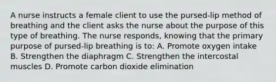 A nurse instructs a female client to use the pursed-lip method of breathing and the client asks the nurse about the purpose of this type of breathing. The nurse responds, knowing that the primary purpose of pursed-lip breathing is to: A. Promote oxygen intake B. Strengthen the diaphragm C. Strengthen the intercostal muscles D. Promote carbon dioxide elimination