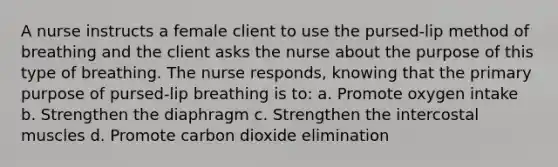 A nurse instructs a female client to use the pursed-lip method of breathing and the client asks the nurse about the purpose of this type of breathing. The nurse responds, knowing that the primary purpose of pursed-lip breathing is to: a. Promote oxygen intake b. Strengthen the diaphragm c. Strengthen the intercostal muscles d. Promote carbon dioxide elimination