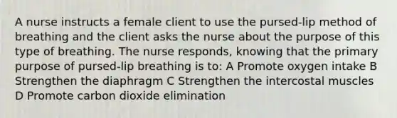 A nurse instructs a female client to use the pursed-lip method of breathing and the client asks the nurse about the purpose of this type of breathing. The nurse responds, knowing that the primary purpose of pursed-lip breathing is to: A Promote oxygen intake B Strengthen the diaphragm C Strengthen the intercostal muscles D Promote carbon dioxide elimination