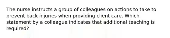 The nurse instructs a group of colleagues on actions to take to prevent back injuries when providing client care. Which statement by a colleague indicates that additional teaching is required?