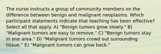 The nurse instructs a group of community members on the difference between benign and malignant neoplasms. Which participant statements indicate that teaching has been effective? Select all that apply. A) "Benign tumors grow slowly." B) "Malignant tumors are easy to remove." C) "Benign tumors stay in one area." D) "Malignant tumors crowd out surrounding tissue." E) "Malignant tumors can grow back."