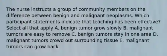 The nurse instructs a group of community members on the difference between benign and malignant neoplasms. Which participant statements indicate that teaching has been effective? Select all that apply A. benign tumor grow slowly B. malignant tumors are easy to remove C. benign tumors stay in one area D. malignant tumors crowd out surrounding tissue E. malignant tumors can grow back