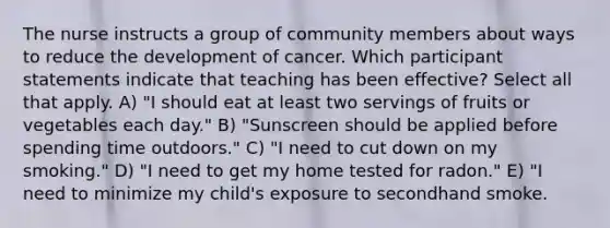 The nurse instructs a group of community members about ways to reduce the development of cancer. Which participant statements indicate that teaching has been effective? Select all that apply. A) "I should eat at least two servings of fruits or vegetables each day." B) "Sunscreen should be applied before spending time outdoors." C) "I need to cut down on my smoking." D) "I need to get my home tested for radon." E) "I need to minimize my child's exposure to secondhand smoke.