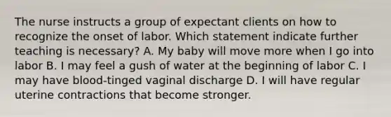 The nurse instructs a group of expectant clients on how to recognize the onset of labor. Which statement indicate further teaching is necessary? A. My baby will move more when I go into labor B. I may feel a gush of water at the beginning of labor C. I may have blood-tinged vaginal discharge D. I will have regular uterine contractions that become stronger.