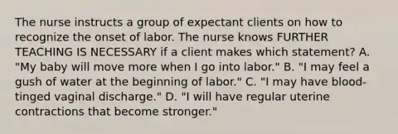 The nurse instructs a group of expectant clients on how to recognize the onset of labor. The nurse knows FURTHER TEACHING IS NECESSARY if a client makes which statement? A. "My baby will move more when I go into labor." B. "I may feel a gush of water at the beginning of labor." C. "I may have blood-tinged vaginal discharge." D. "I will have regular uterine contractions that become stronger."
