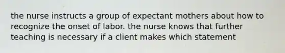 the nurse instructs a group of expectant mothers about how to recognize the onset of labor. the nurse knows that further teaching is necessary if a client makes which statement